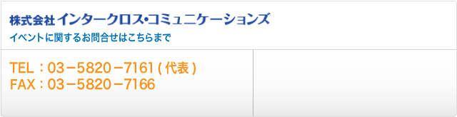 株式会社インタークロス・コミュニケーションズ 
イベントに関するお問合せはこちらまで
TEL:03-5820-7161(代表)
FAX:03-5820-7166